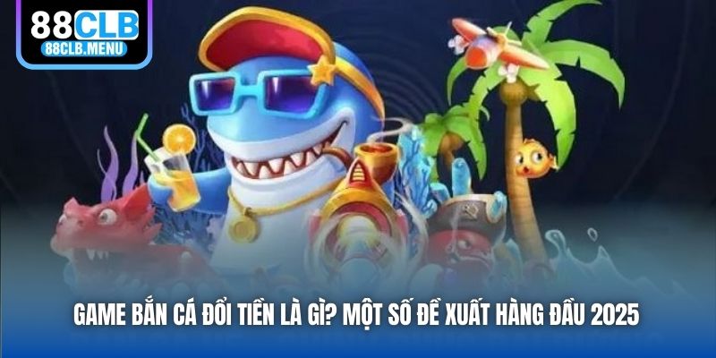 Game Bắn Cá Đổi Tiền Là Gì? Một Số Đề Xuất Hàng Đầu 2025